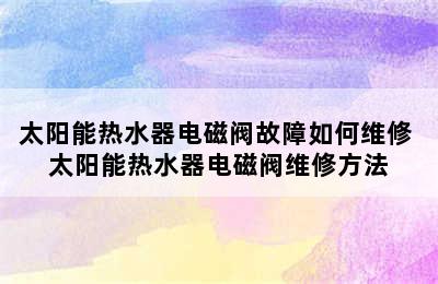 太阳能热水器电磁阀故障如何维修 太阳能热水器电磁阀维修方法